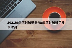 2021哈尔滨封城通告/哈尔滨封城封了多长时间