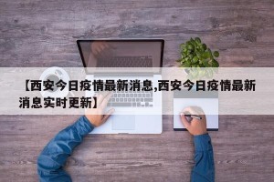 【西安今日疫情最新消息,西安今日疫情最新消息实时更新】