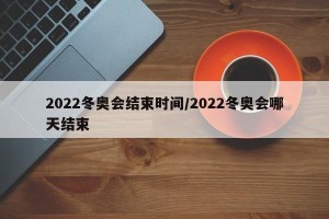 2022冬奥会结束时间/2022冬奥会哪天结束