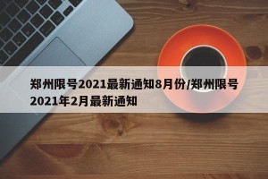 郑州限号2021最新通知8月份/郑州限号2021年2月最新通知