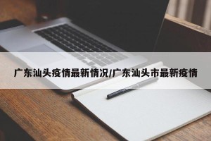 广东汕头疫情最新情况/广东汕头市最新疫情