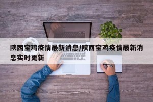 陕西宝鸡疫情最新消息/陕西宝鸡疫情最新消息实时更新