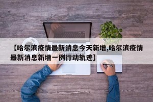 【哈尔滨疫情最新消息今天新增,哈尔滨疫情最新消息新增一例行动轨迹】
