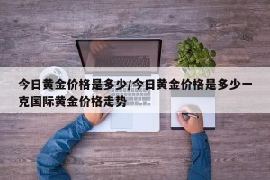 今日黄金价格是多少/今日黄金价格是多少一克国际黄金价格走势