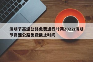 清明节高速公路免费通行时间2022/清明节高速公路免费截止时间