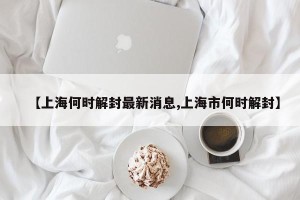 【上海何时解封最新消息,上海市何时解封】