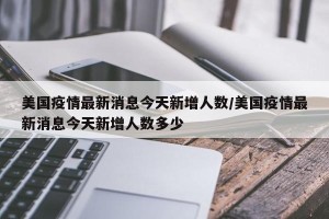美国疫情最新消息今天新增人数/美国疫情最新消息今天新增人数多少