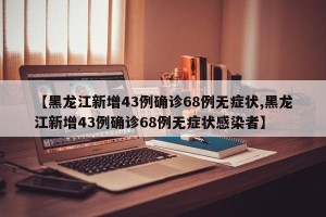 【黑龙江新增43例确诊68例无症状,黑龙江新增43例确诊68例无症状感染者】