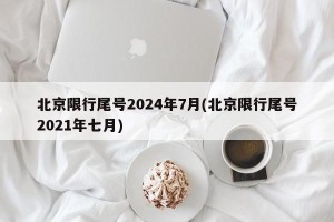 北京限行尾号2024年7月(北京限行尾号2021年七月)