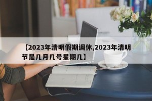 【2023年清明假期调休,2023年清明节是几月几号星期几】
