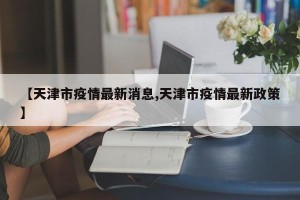 【天津市疫情最新消息,天津市疫情最新政策】