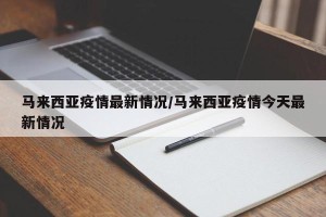 马来西亚疫情最新情况/马来西亚疫情今天最新情况