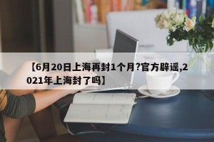 【6月20日上海再封1个月?官方辟谣,2021年上海封了吗】