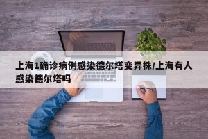 上海1确诊病例感染德尔塔变异株/上海有人感染德尔塔吗