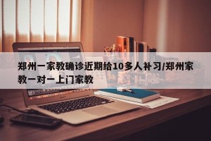 郑州一家教确诊近期给10多人补习/郑州家教一对一上门家教