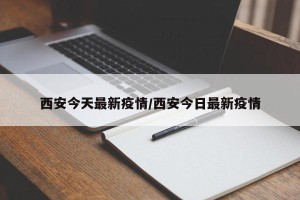 西安今天最新疫情/西安今日最新疫情