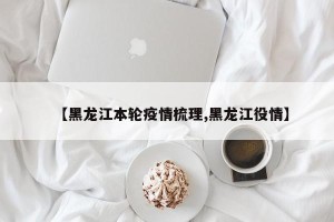 【黑龙江本轮疫情梳理,黑龙江役情】