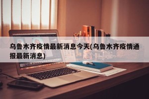 乌鲁木齐疫情最新消息今天(乌鲁木齐疫情通报最新消息)