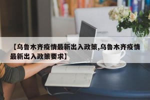 【乌鲁木齐疫情最新出入政策,乌鲁木齐疫情最新出入政策要求】