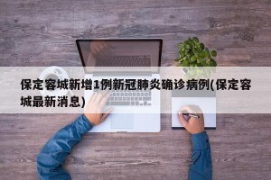 保定容城新增1例新冠肺炎确诊病例(保定容城最新消息)