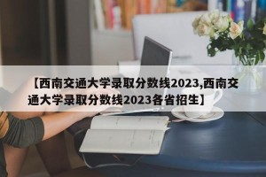 【西南交通大学录取分数线2023,西南交通大学录取分数线2023各省招生】