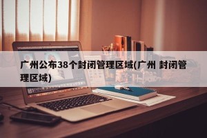 广州公布38个封闭管理区域(广州 封闭管理区域)