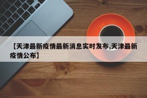 【天津最新疫情最新消息实时发布,天津最新疫情公布】