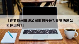 【春节期间快递公司都将停运?,春节快递公司停运吗?】