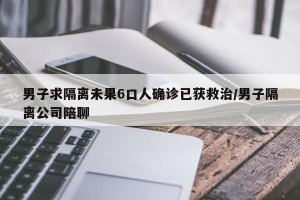 男子求隔离未果6口人确诊已获救治/男子隔离公司陪聊