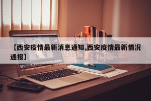 【西安疫情最新消息通知,西安疫情最新情况通报】