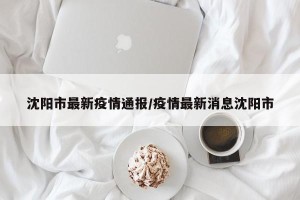 沈阳市最新疫情通报/疫情最新消息沈阳市