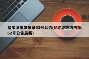 哈尔滨市发布第62号公告(哈尔滨市发布第62号公告最新)