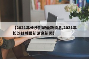【2021年长沙封城最新消息,2021年长沙封城最新消息新闻】