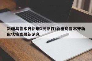 新疆乌鲁木齐新增1例阳性/新疆乌鲁木齐新冠状病毒最新消息