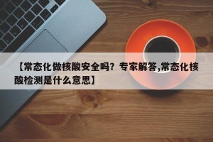 【常态化做核酸安全吗？专家解答,常态化核酸检测是什么意思】