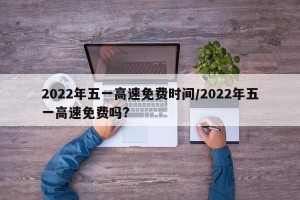 2022年五一高速免费时间/2022年五一高速免费吗?