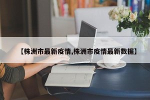 【株洲市最新疫情,株洲市疫情最新数据】