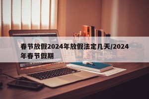 春节放假2024年放假法定几天/2024年春节假期