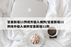 甘肃新增11例境外输入病例/甘肃新增11例境外输入病例甘肃新增11例
