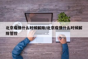 北京疫情什么时候解除/北京疫情什么时候解除管控