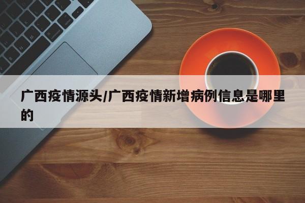 广西疫情源头/广西疫情新增病例信息是哪里的