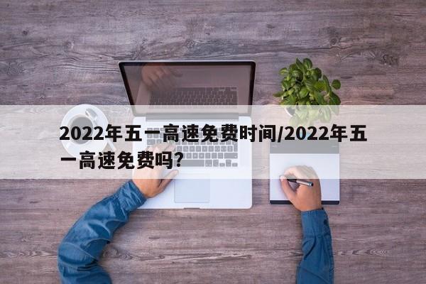 2022年五一高速免费时间/2022年五一高速免费吗?