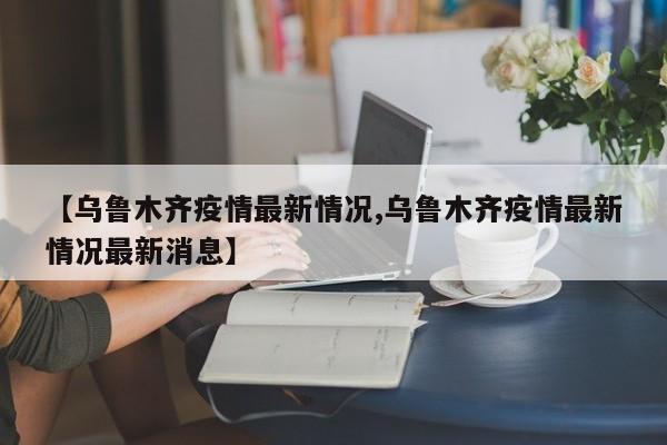 【乌鲁木齐疫情最新情况,乌鲁木齐疫情最新情况最新消息】