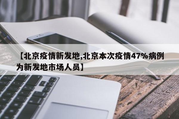 【北京疫情新发地,北京本次疫情47%病例为新发地市场人员】