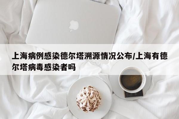 上海病例感染德尔塔溯源情况公布/上海有德尔塔病毒感染者吗