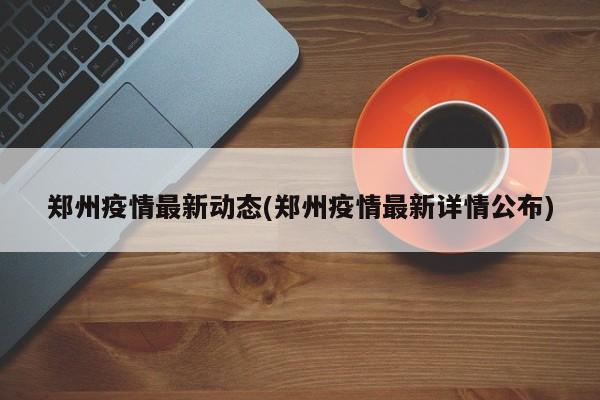 郑州疫情最新动态(郑州疫情最新详情公布)