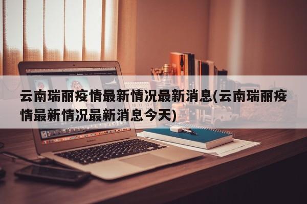 云南瑞丽疫情最新情况最新消息(云南瑞丽疫情最新情况最新消息今天)