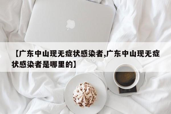 【广东中山现无症状感染者,广东中山现无症状感染者是哪里的】