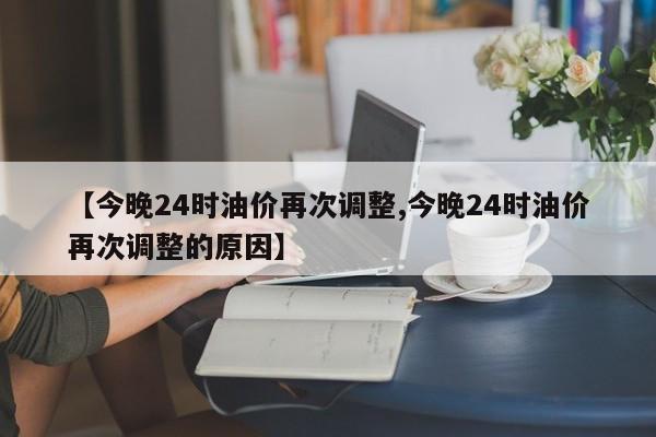 【今晚24时油价再次调整,今晚24时油价再次调整的原因】