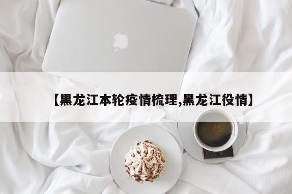 【黑龙江本轮疫情梳理,黑龙江役情】